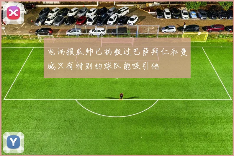 电讯报瓜帅已执教过巴萨拜仁和曼城只有特别的球队能吸引他