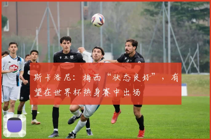 斯卡洛尼：梅西“状态良好”，有望在世界杯热身赛中出场